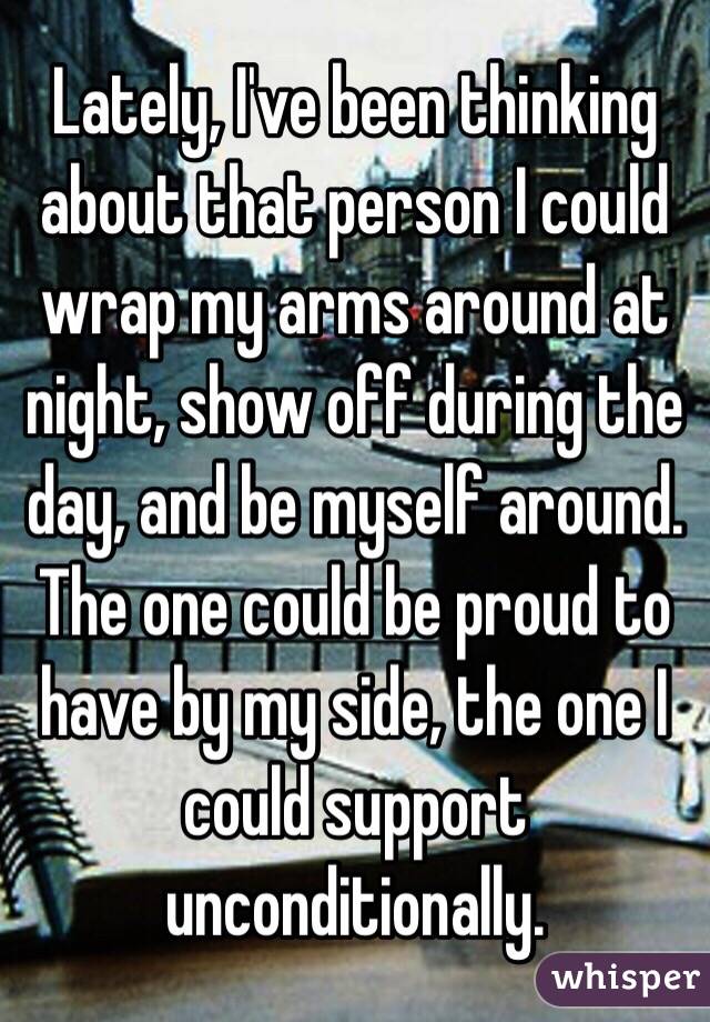 Lately, I've been thinking about that person I could wrap my arms around at night, show off during the day, and be myself around. The one could be proud to have by my side, the one I could support unconditionally.