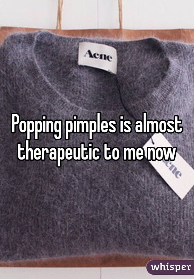 Popping pimples is almost therapeutic to me now 