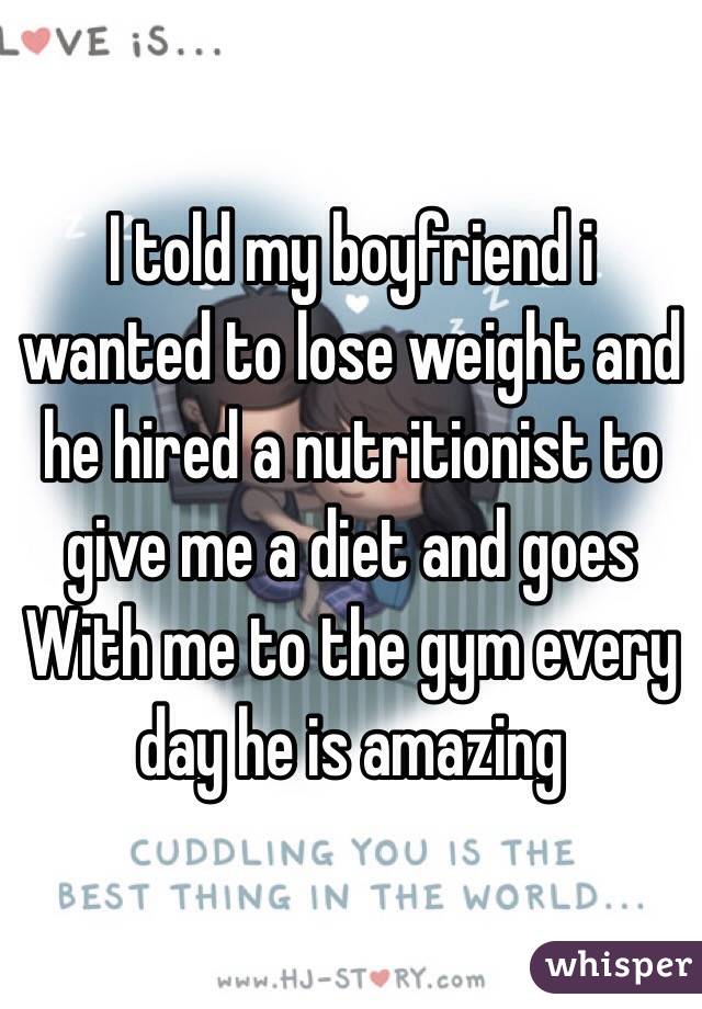 I told my boyfriend i wanted to lose weight and he hired a nutritionist to give me a diet and goes With me to the gym every day he is amazing