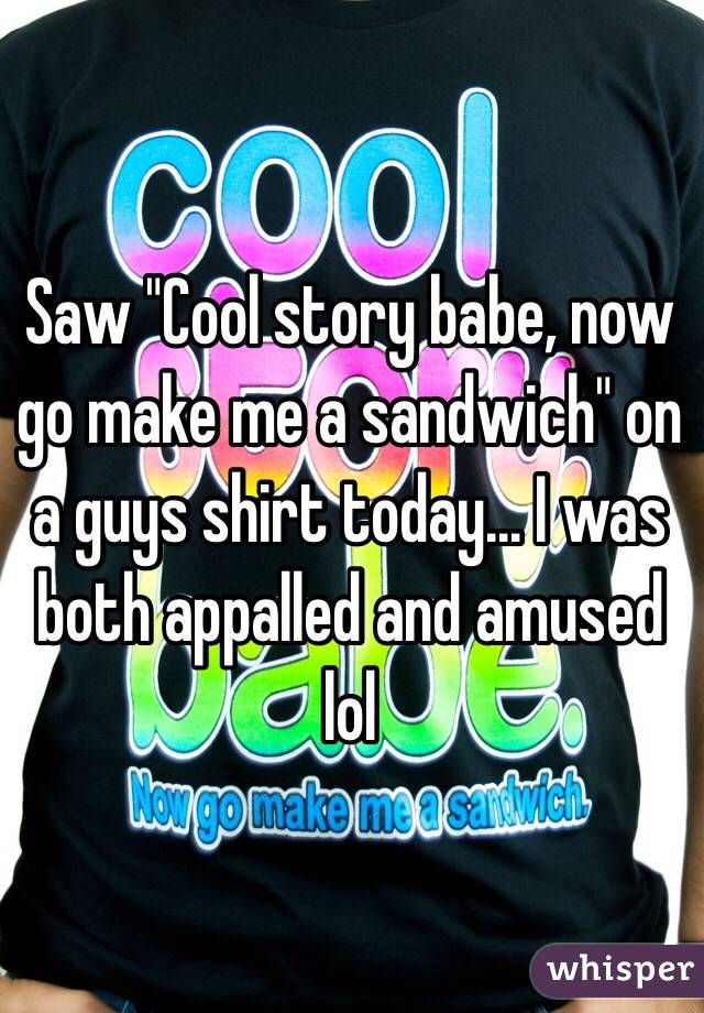 Saw "Cool story babe, now go make me a sandwich" on a guys shirt today... I was both appalled and amused lol