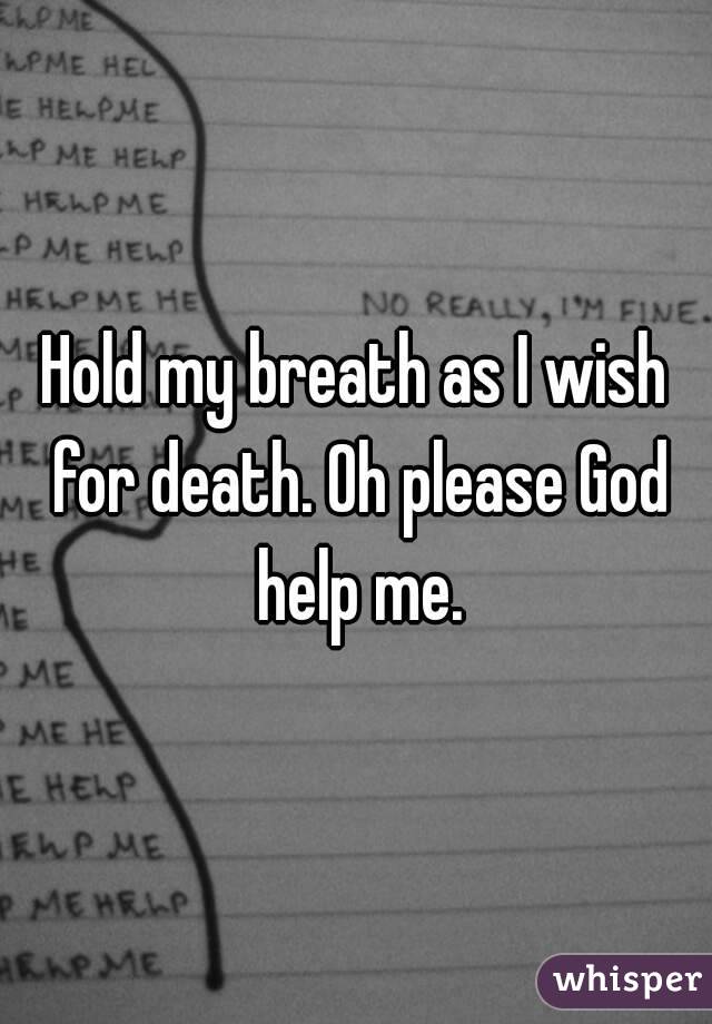 Hold my breath as I wish for death. Oh please God help me.