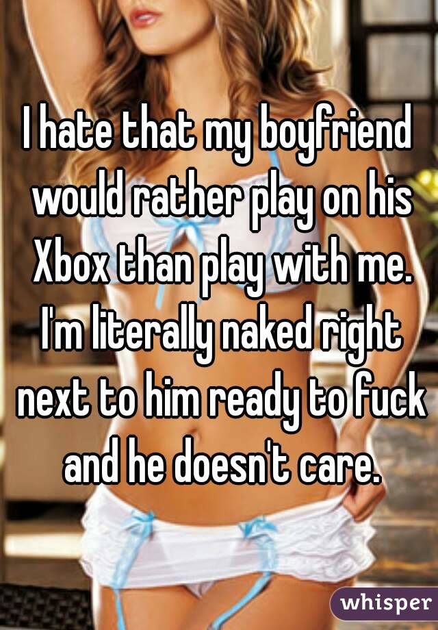 I hate that my boyfriend would rather play on his Xbox than play with me. I'm literally naked right next to him ready to fuck and he doesn't care.