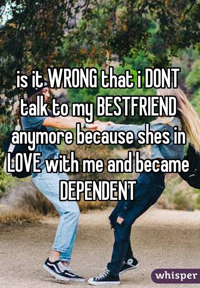 is it WRONG that i DONT talk to my BESTFRIEND anymore because shes in LOVE with me and became DEPENDENT 