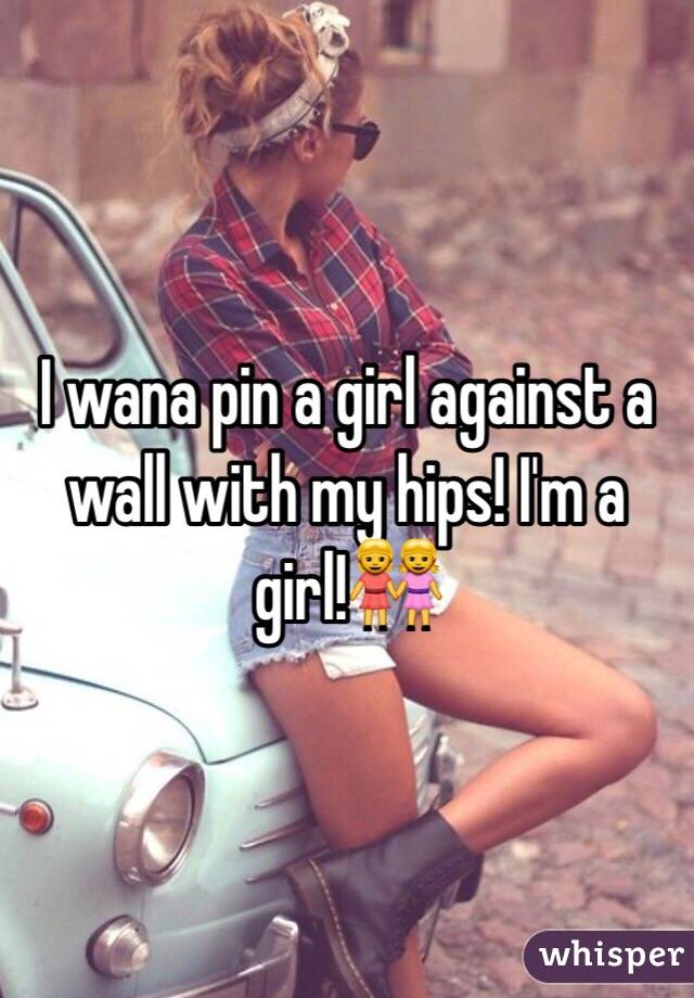 I wana pin a girl against a wall with my hips! I'm a girl!👭