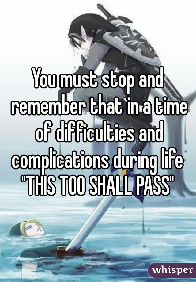 You must stop and remember that in a time of difficulties and complications during life 
"THIS TOO SHALL PASS"