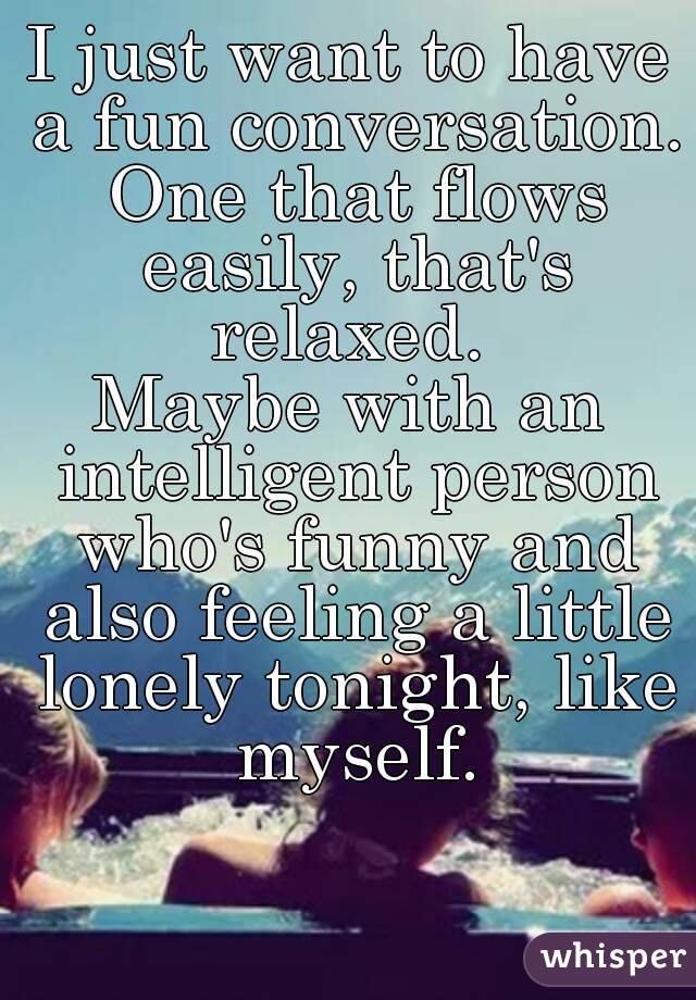 I just want to have a fun conversation. One that flows easily, that's relaxed. 
Maybe with an intelligent person who's funny and also feeling a little lonely tonight, like myself.