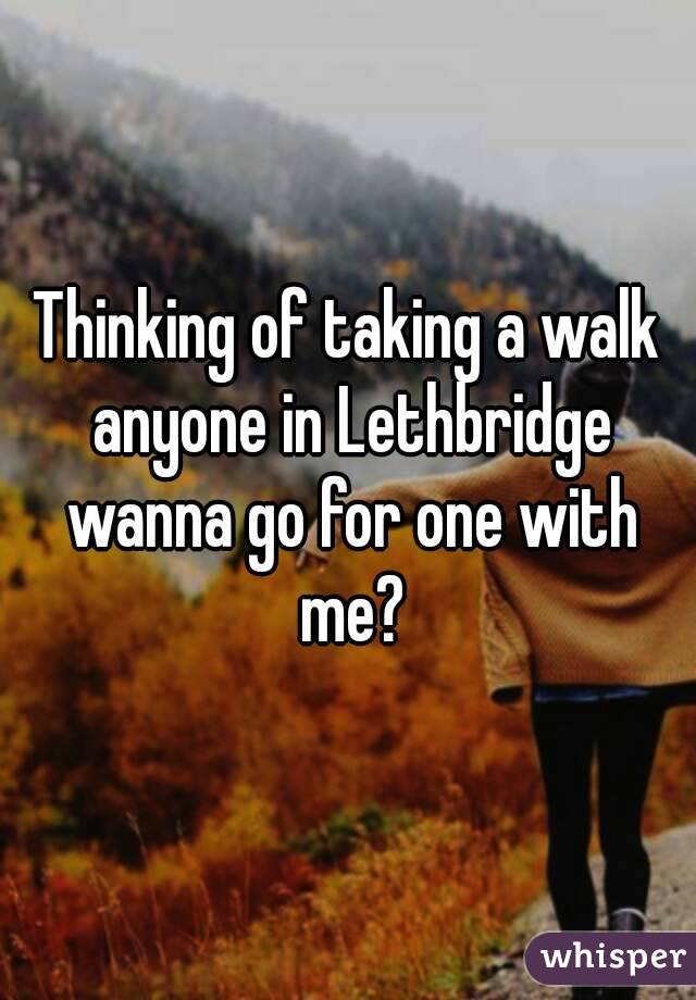 Thinking of taking a walk anyone in Lethbridge wanna go for one with me?