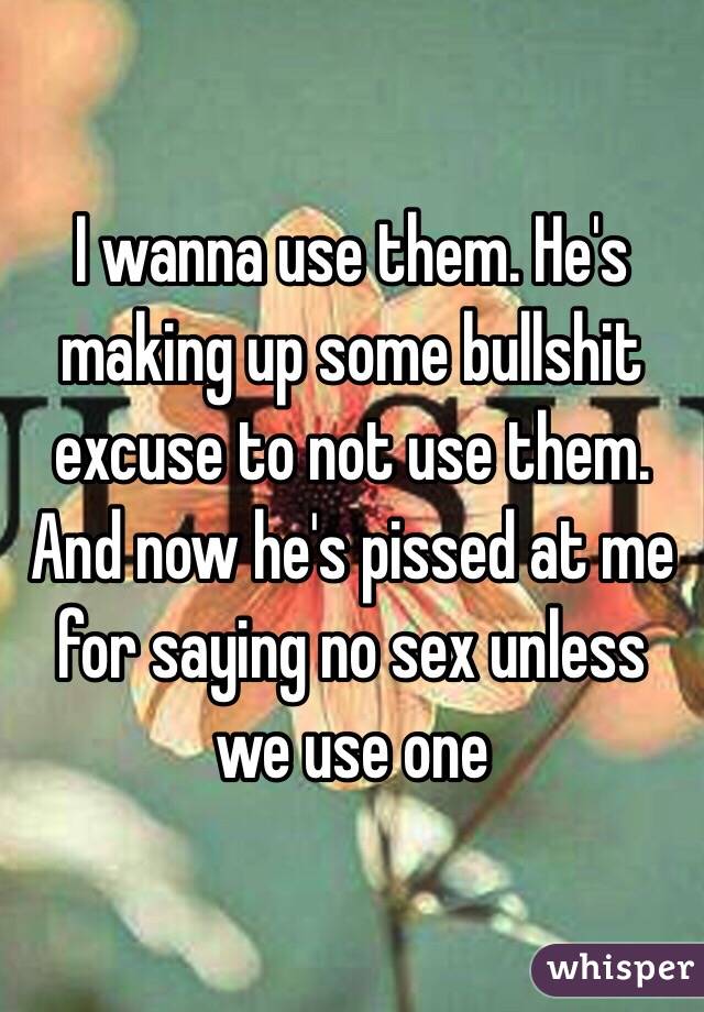 I wanna use them. He's making up some bullshit excuse to not use them. And now he's pissed at me for saying no sex unless we use one 