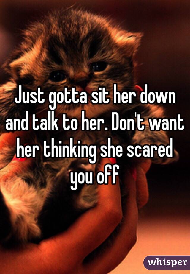 Just gotta sit her down and talk to her. Don't want her thinking she scared you off