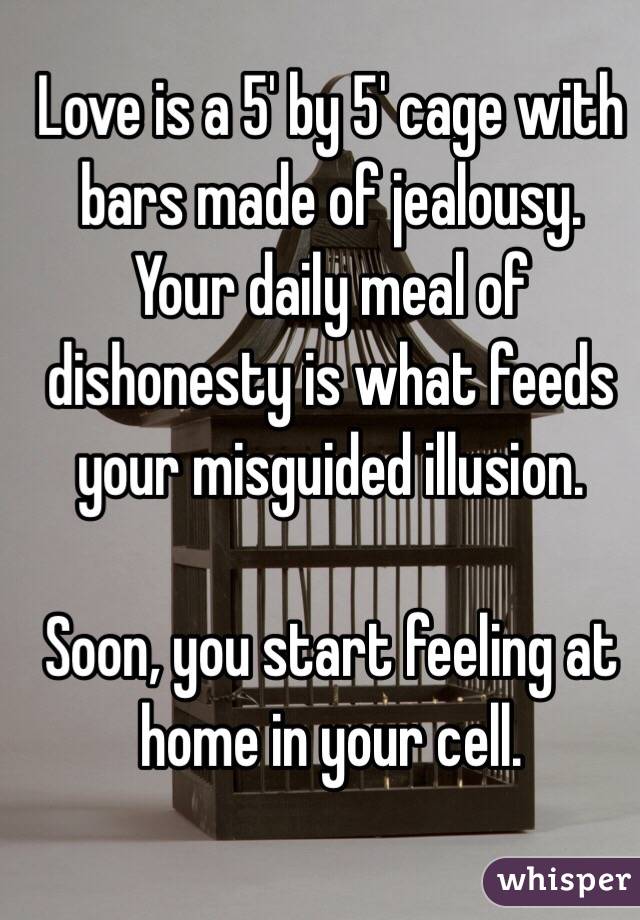 Love is a 5' by 5' cage with bars made of jealousy. 
Your daily meal of dishonesty is what feeds your misguided illusion.
 
Soon, you start feeling at home in your cell. 
