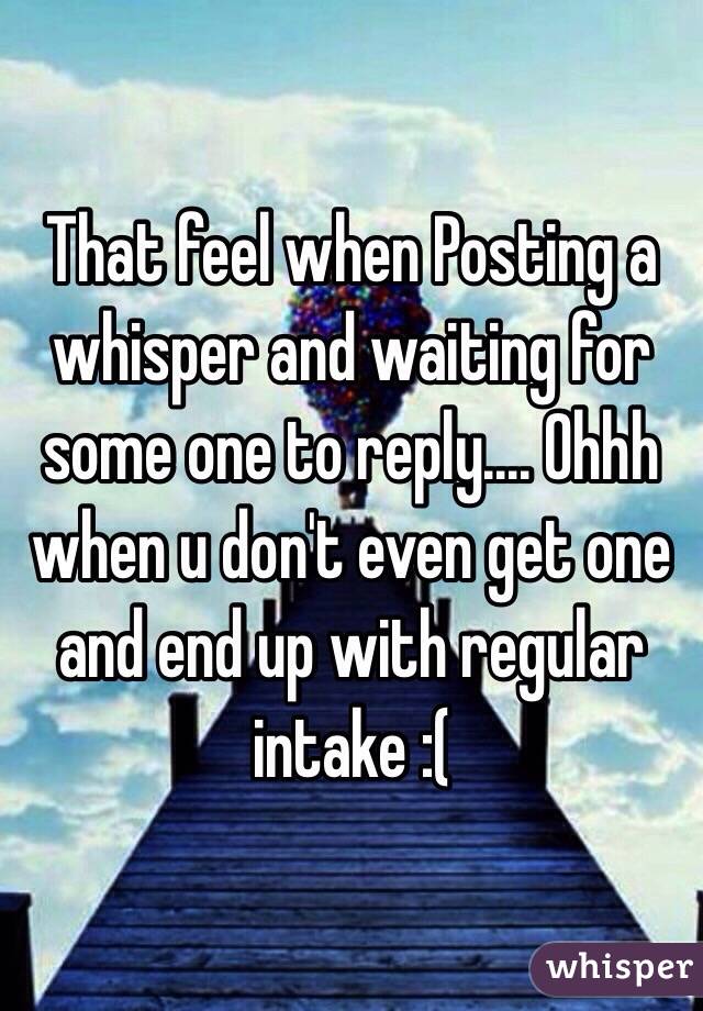 That feel when Posting a whisper and waiting for some one to reply.... Ohhh when u don't even get one and end up with regular intake :(