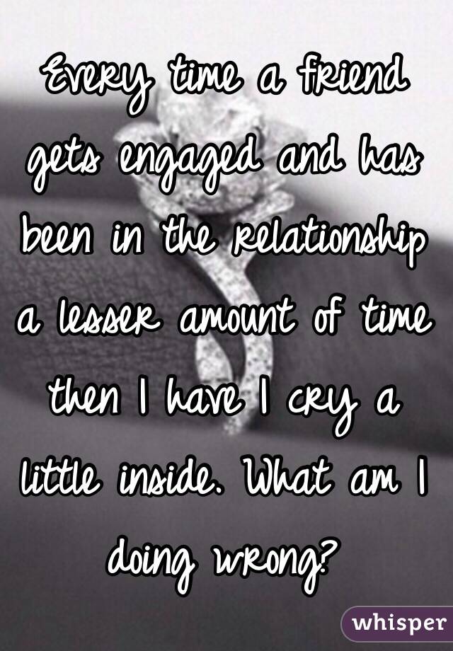 Every time a friend gets engaged and has been in the relationship a lesser amount of time then I have I cry a little inside. What am I doing wrong?  