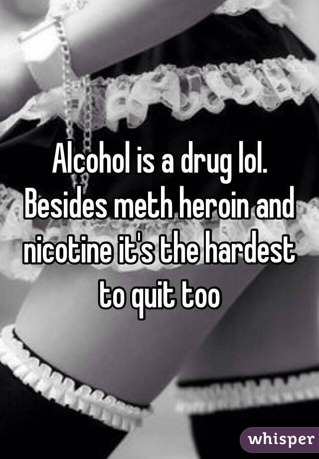 Alcohol is a drug lol. Besides meth heroin and nicotine it's the hardest to quit too