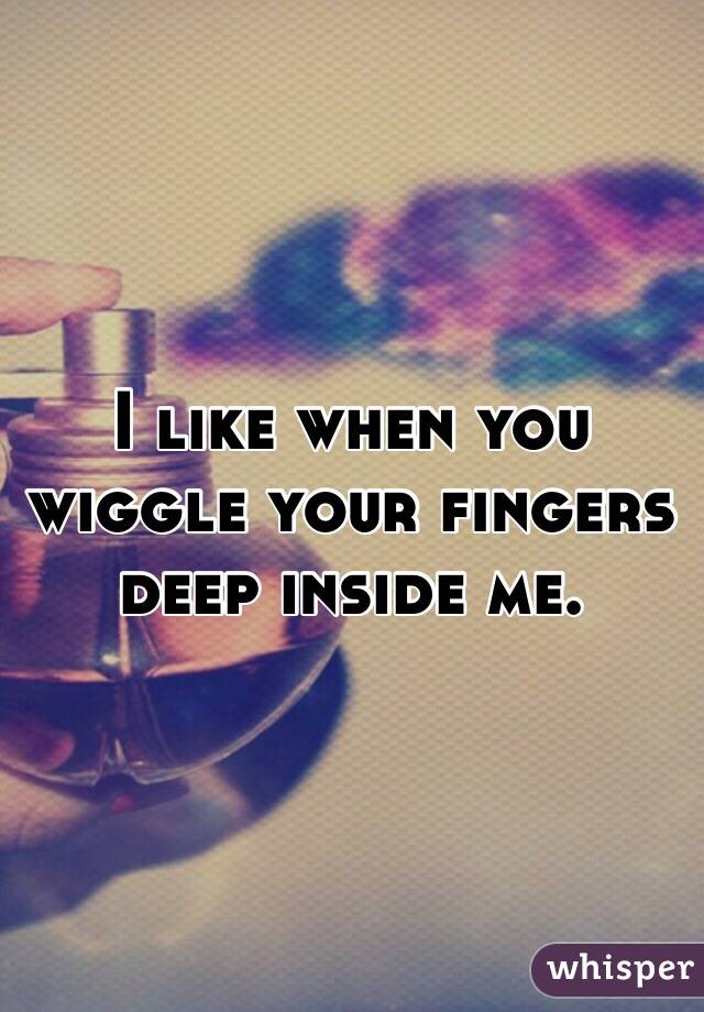 I like when you wiggle your fingers deep inside me. 