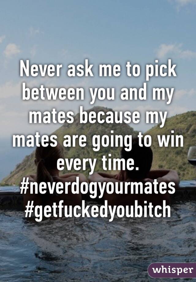 Never ask me to pick between you and my mates because my mates are going to win every time. 
#neverdogyourmates
#getfuckedyoubitch