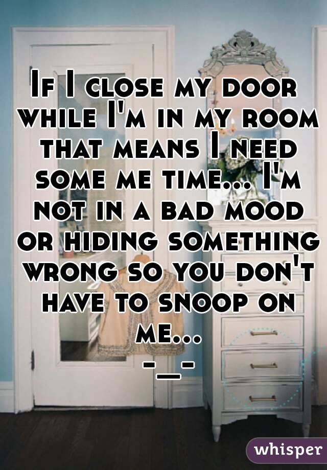 If I close my door while I'm in my room that means I need some me time... I'm not in a bad mood or hiding something wrong so you don't have to snoop on me... -_-