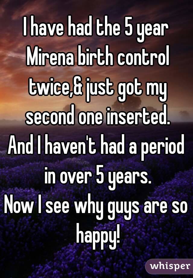 I have had the 5 year Mirena birth control twice,& just got my second one inserted.
And I haven't had a period in over 5 years.
Now I see why guys are so happy!