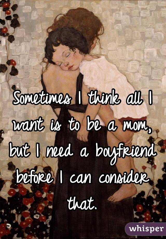 Sometimes I think all I want is to be a mom, but I need a boyfriend before I can consider that.
