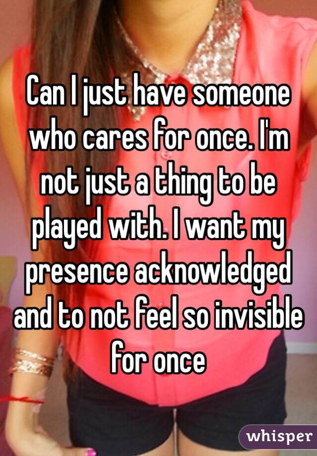 Can I just have someone who cares for once. I'm not just a thing to be played with. I want my presence acknowledged and to not feel so invisible for once