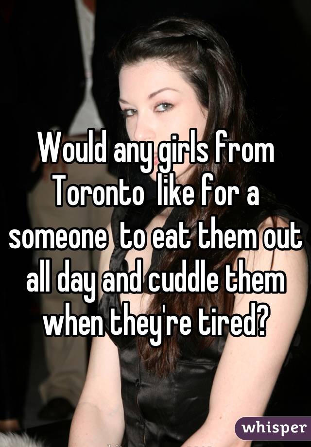 Would any girls from Toronto  like for a someone  to eat them out all day and cuddle them when they're tired?
