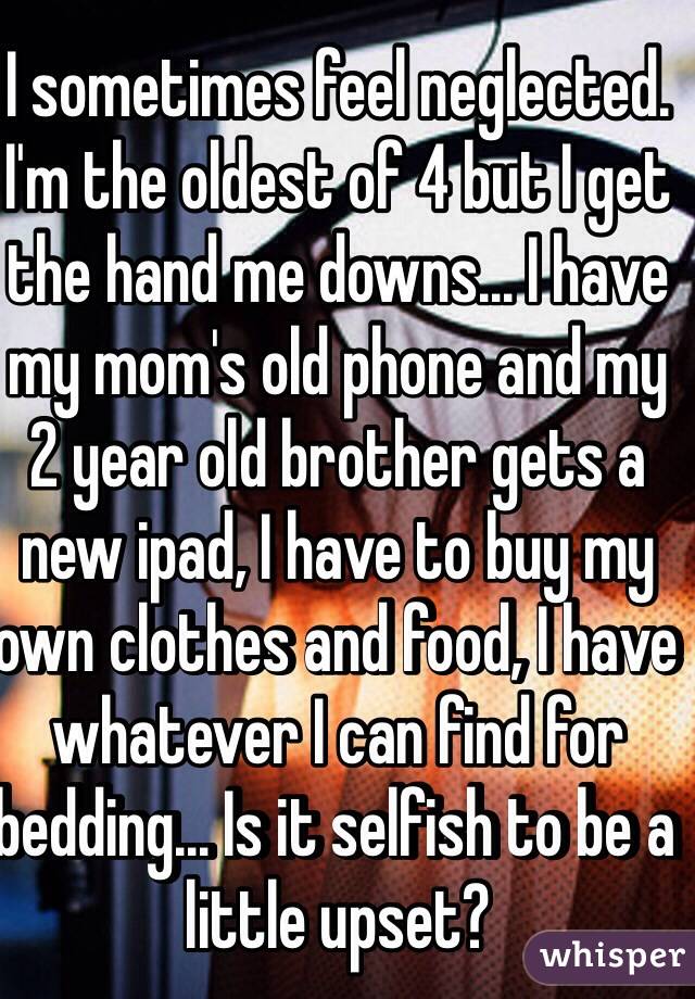 I sometimes feel neglected. I'm the oldest of 4 but I get the hand me downs... I have my mom's old phone and my 2 year old brother gets a new ipad, I have to buy my own clothes and food, I have whatever I can find for bedding... Is it selfish to be a little upset?