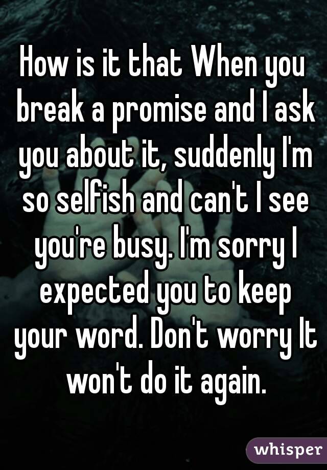 How is it that When you break a promise and I ask you about it, suddenly I'm so selfish and can't I see you're busy. I'm sorry I expected you to keep your word. Don't worry It won't do it again.