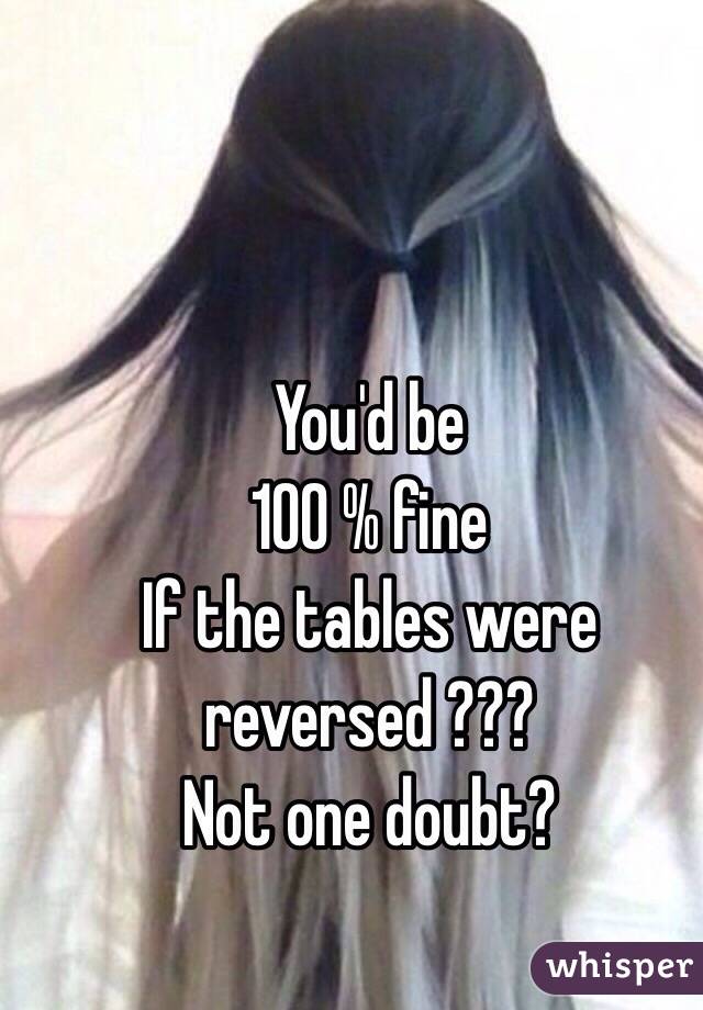 You'd be 
100 % fine 
If the tables were
reversed ???
Not one doubt?