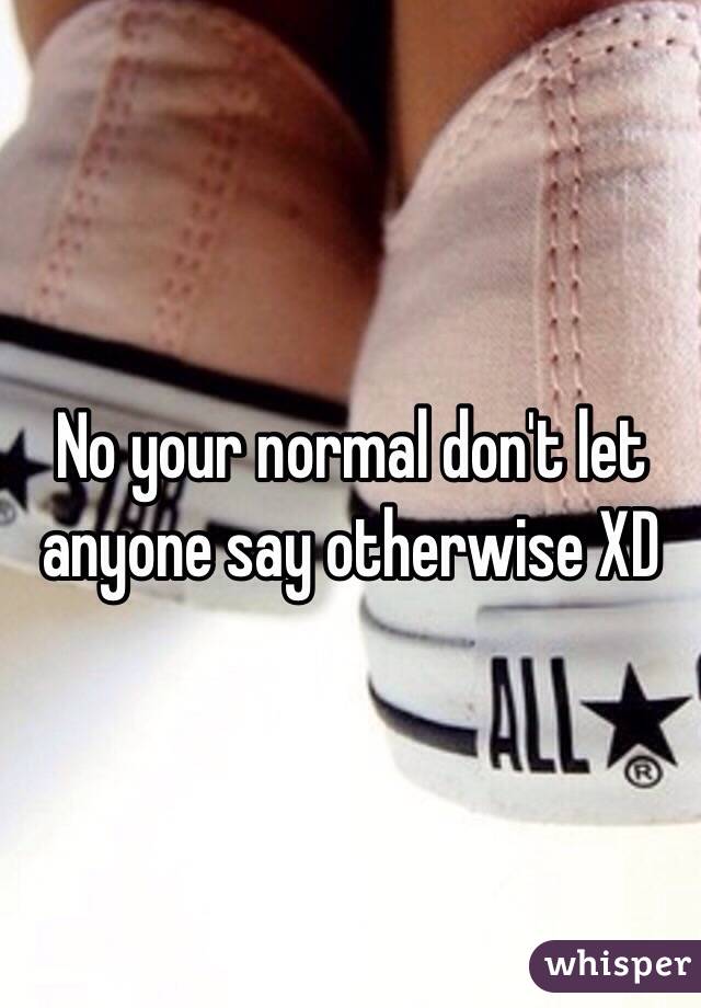 No your normal don't let anyone say otherwise XD