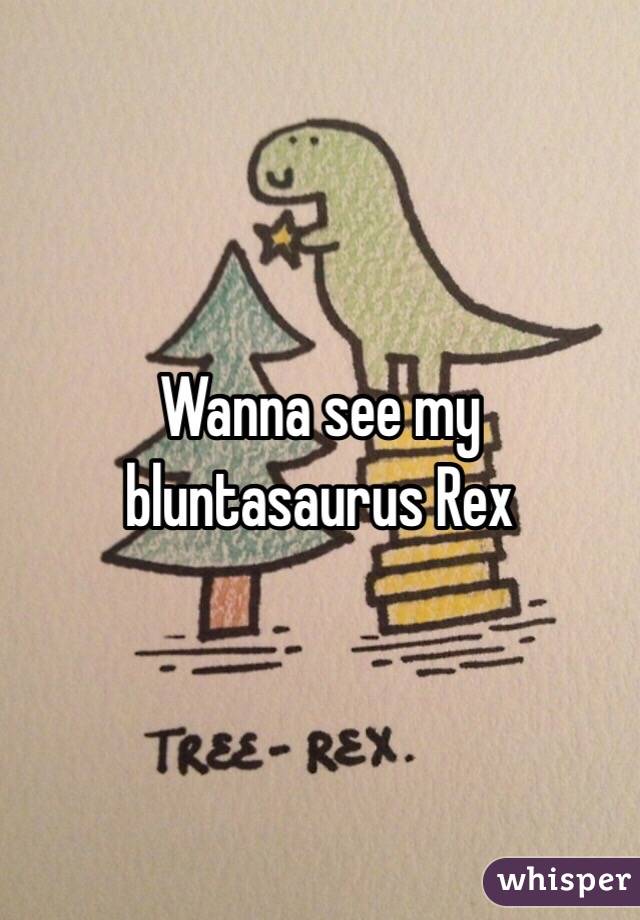 Wanna see my bluntasaurus Rex 