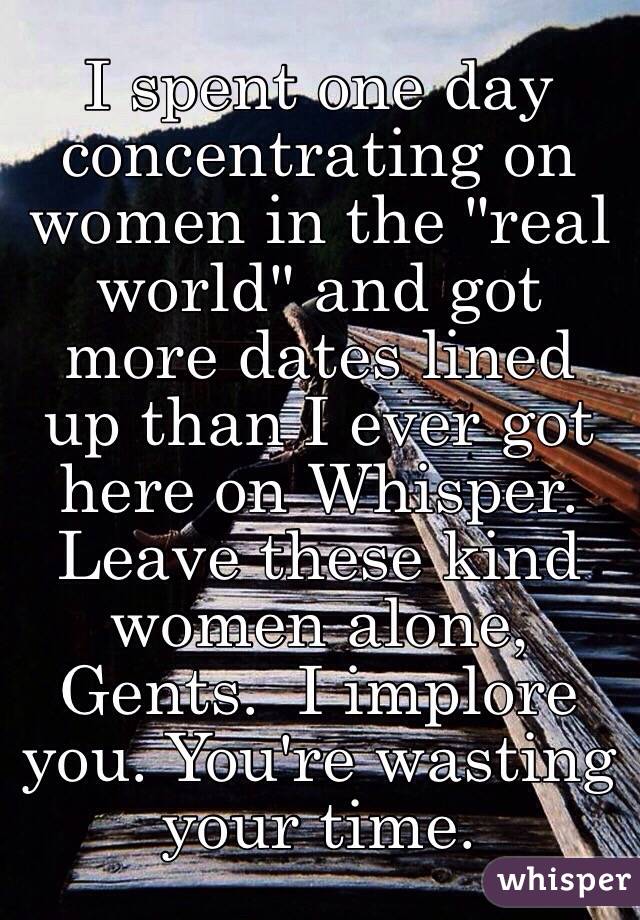 I spent one day concentrating on women in the "real world" and got more dates lined up than I ever got here on Whisper. 
Leave these kind women alone, Gents.  I implore you. You're wasting your time. 