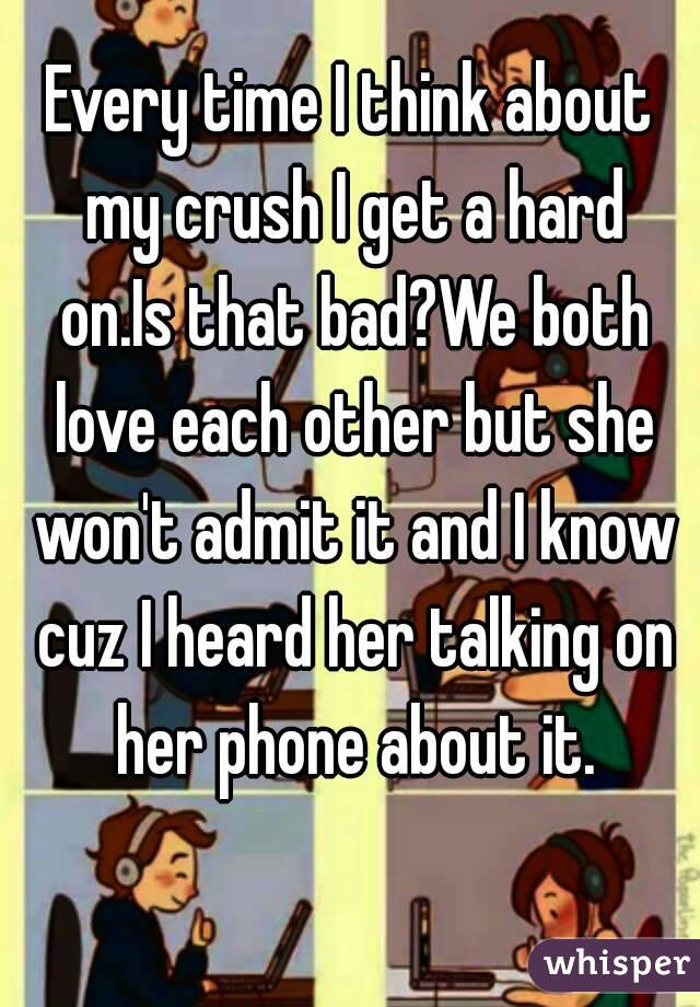 Every time I think about my crush I get a hard on.Is that bad?We both love each other but she won't admit it and I know cuz I heard her talking on her phone about it.