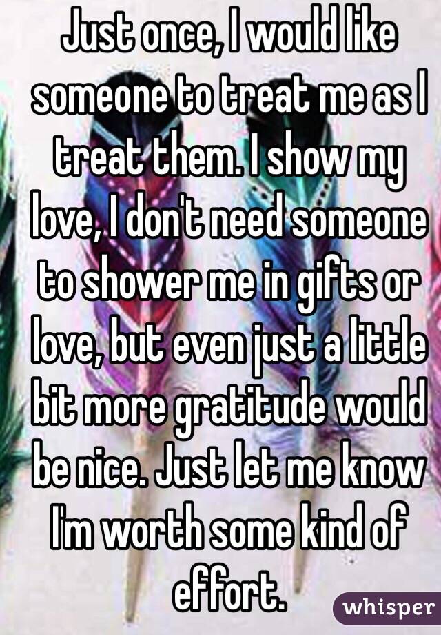 Just once, I would like someone to treat me as I treat them. I show my love, I don't need someone to shower me in gifts or love, but even just a little bit more gratitude would be nice. Just let me know I'm worth some kind of effort.