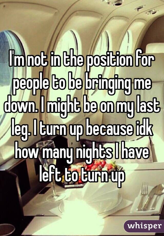 I'm not in the position for people to be bringing me down. I might be on my last leg. I turn up because idk how many nights I have left to turn up 