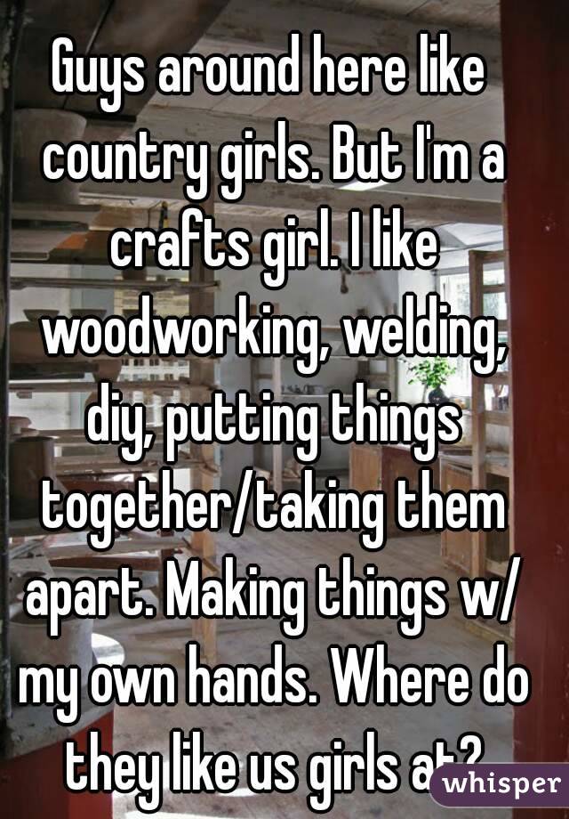 Guys around here like country girls. But I'm a crafts girl. I like woodworking, welding, diy, putting things together/taking them apart. Making things w/ my own hands. Where do they like us girls at?