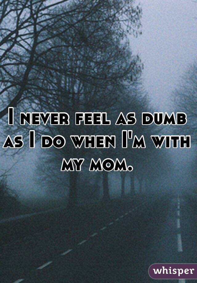 I never feel as dumb as I do when I'm with my mom. 