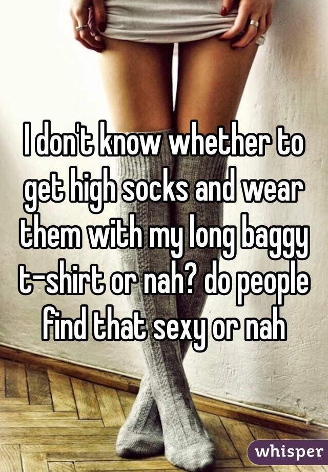 I don't know whether to get high socks and wear them with my long baggy t-shirt or nah? do people find that sexy or nah