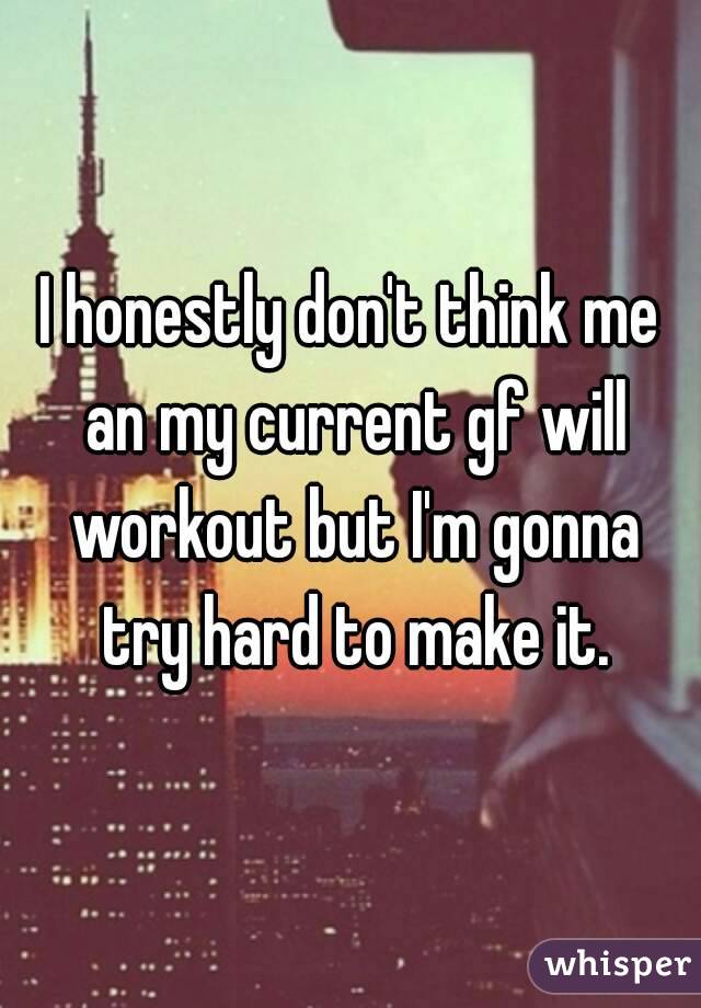 I honestly don't think me an my current gf will workout but I'm gonna try hard to make it.