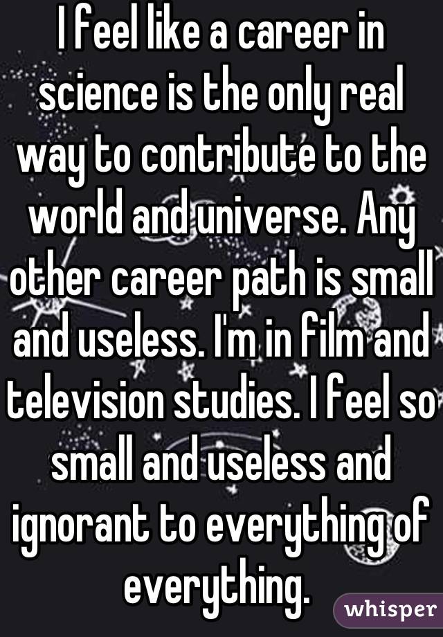 I feel like a career in science is the only real way to contribute to the world and universe. Any other career path is small and useless. I'm in film and television studies. I feel so small and useless and ignorant to everything of everything. 