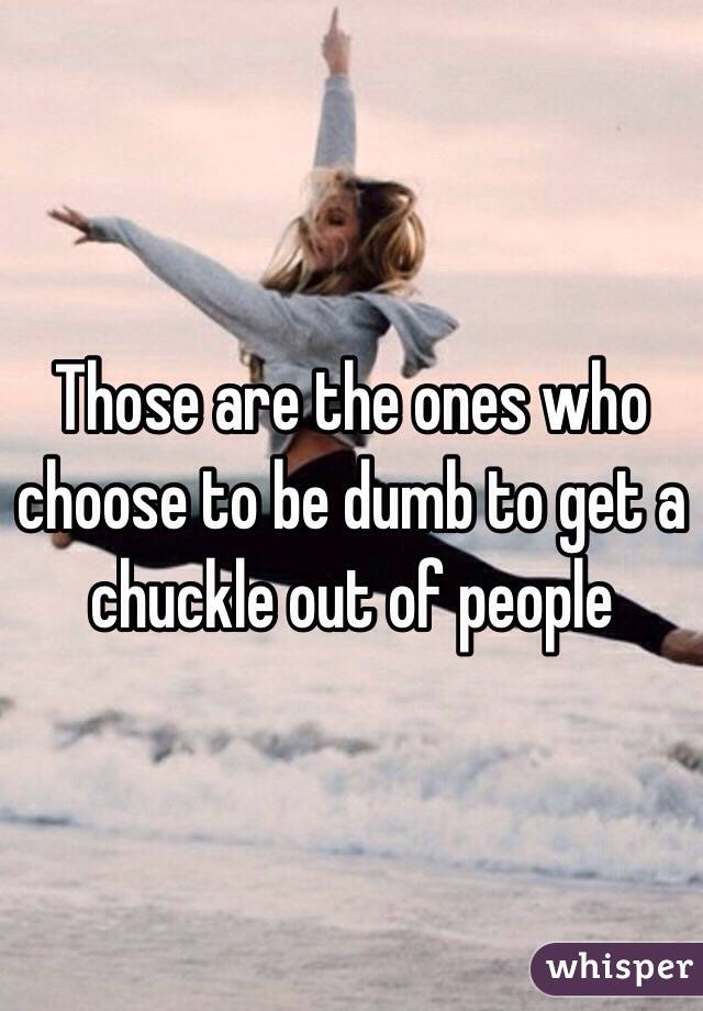 Those are the ones who choose to be dumb to get a chuckle out of people 