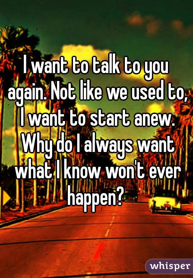 I want to talk to you again. Not like we used to, I want to start anew. Why do I always want what I know won't ever happen? 