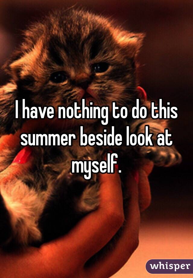 I have nothing to do this summer beside look at myself. 