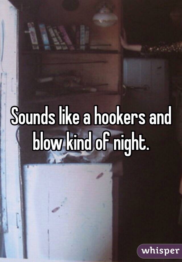 Sounds like a hookers and blow kind of night. 