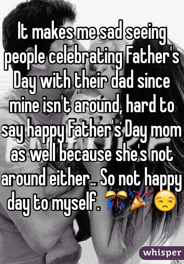 It makes me sad seeing people celebrating Father's Day with their dad since mine isn't around, hard to say happy Father's Day mom as well because she's not around either.. So not happy day to myself. 🎊🎉😒