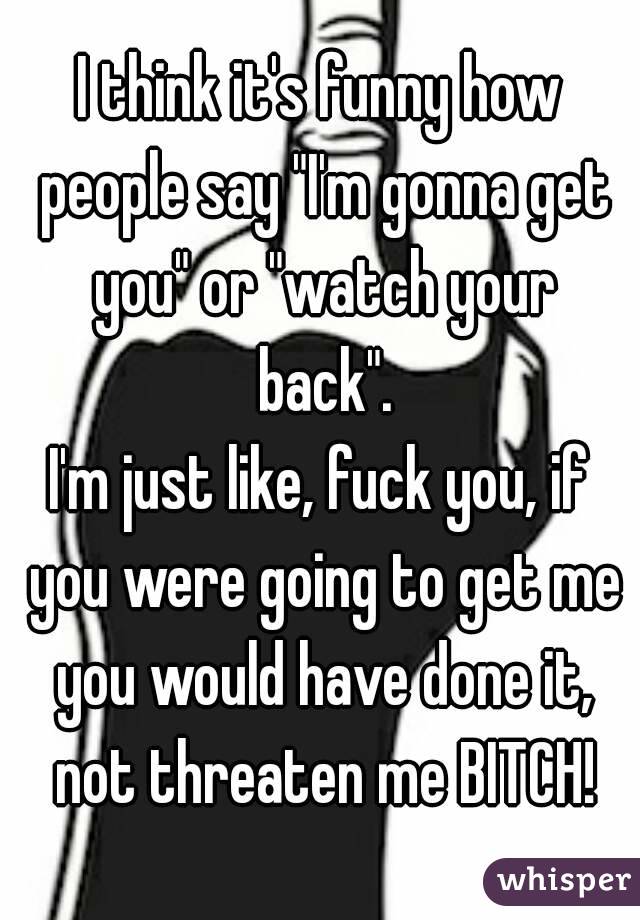 I think it's funny how people say "I'm gonna get you" or "watch your back".
I'm just like, fuck you, if you were going to get me you would have done it, not threaten me BITCH!