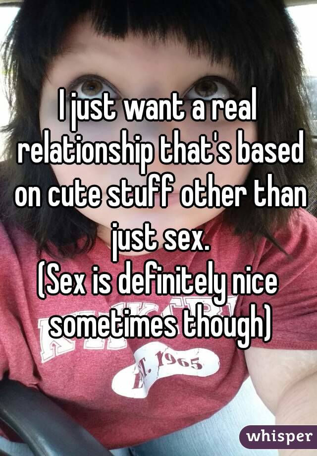 I just want a real relationship that's based on cute stuff other than just sex.
(Sex is definitely nice sometimes though)