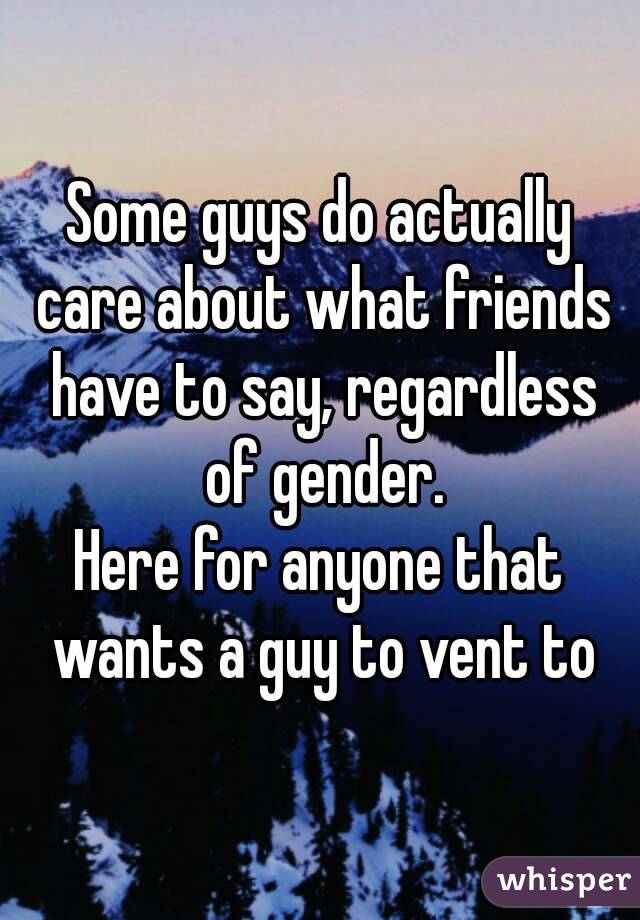 Some guys do actually care about what friends have to say, regardless of gender.
Here for anyone that wants a guy to vent to