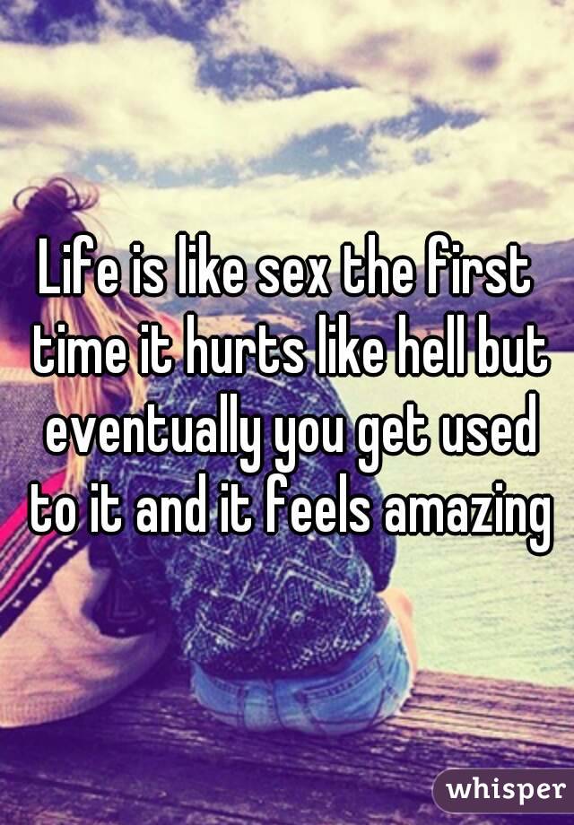 Life is like sex the first time it hurts like hell but eventually you get used to it and it feels amazing