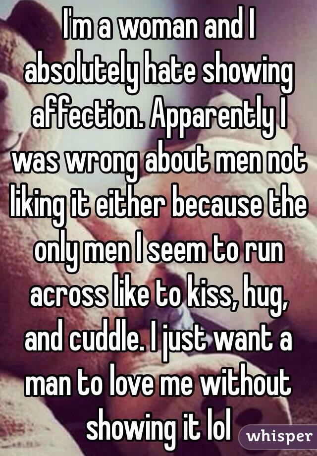 I'm a woman and I absolutely hate showing affection. Apparently I was wrong about men not liking it either because the only men I seem to run across like to kiss, hug, and cuddle. I just want a man to love me without showing it lol