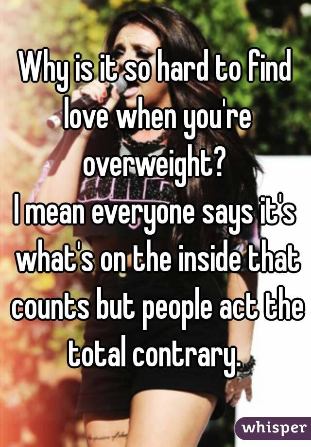 Why is it so hard to find love when you're overweight? 
I mean everyone says it's what's on the inside that counts but people act the total contrary. 