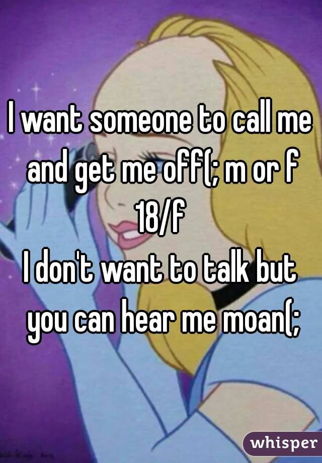 I want someone to call me and get me off(; m or f
18/f
I don't want to talk but you can hear me moan(;